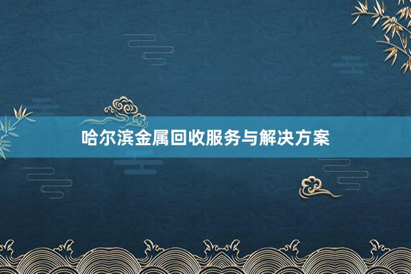 哈尔滨金属回收服务与解决方案