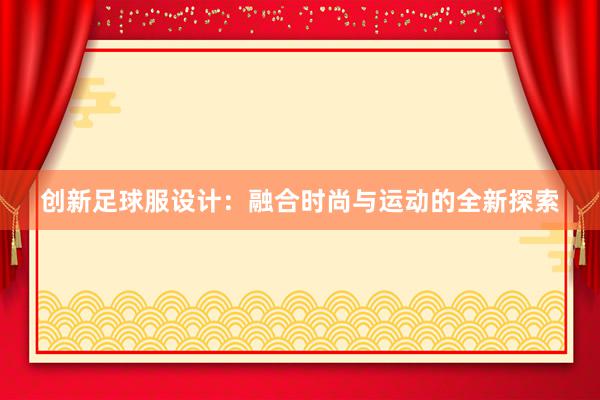 创新足球服设计：融合时尚与运动的全新探索