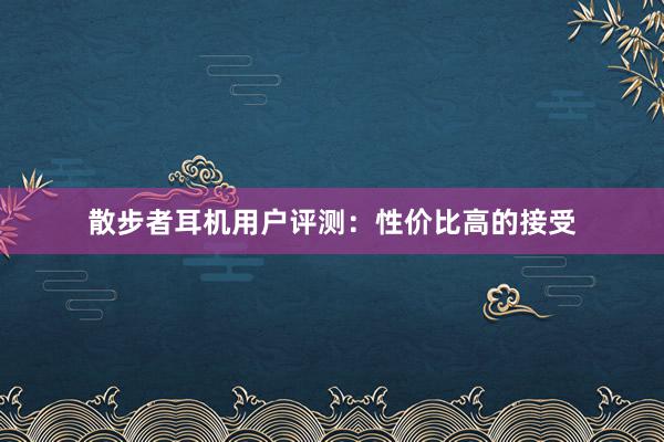 散步者耳机用户评测：性价比高的接受